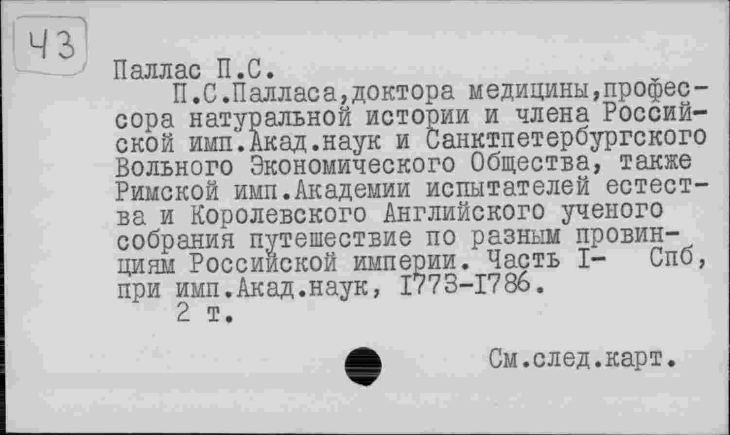 ﻿Паллас П.С.
П.С.Палласа,доктора медицины,профессора натуральной истооии и члена Российской имп.Акад.наук и Санктпетербургского Вольного Экономического Общества, также Римской имп.Академии испытателей естества и Королевского Английского ученого собрания путешествие по разным провин-циям Российской империи. Часть I- Спб, при имп.Акад.наук, 1773-1786.
2 т.
См.след.карт.